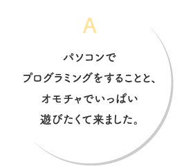 A.パソコンでプログラミングをすることと、オモチャでいっぱい遊びたくて来ました。