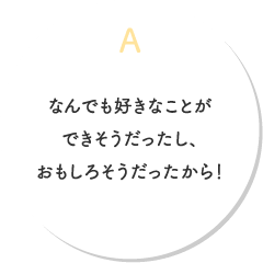 A.なんでも好きなことができそうだったし、おもしろそうだったから！