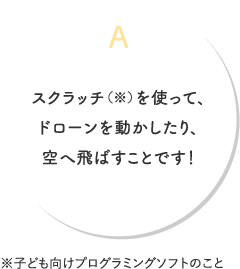 A.スクラッチ（※）を使って、ドローンを動かしたり、空へ飛ばすことです！※子ども向けプログラミングソフトのこと