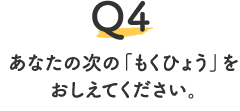 Q4.あなたの次の「もくひょう」をおしえてください。