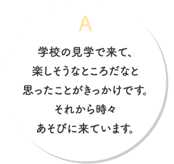 A.学校の見学で来て、楽しそうなところだなと思ったことがきっかけです。 それから時々あそびに来ています。