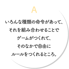 A.いろんな種類の命令があって、それを組み合わせることでゲームがつくれて、そのなかで自由にルールをつくれるところ。