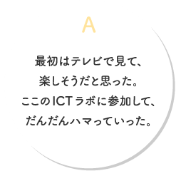 A.最初はテレビで見て、楽しそうだと思った。ここのICTラボに参加して、だんだんハマっていった。